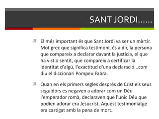 SANT JORDI...... El més important és que Sant Jordi va ser un màrtir. Mot grec que significa testimoni, és a dir, la persona que compareix a declarar davant la justícia, el que ha vist o sentit, que compareix a certificar la identitat d'algú, l'exactitud d'una declaració...com diu el diccionari Pompeu Fabra.  Quan en els primers segles després de Crist els seus seguidors es negaven a adorar com un Déu l'emperador romà, declaraven que l'únic Déu que podien adorar era Jesucrist. Aquest testimoniatge era castigat amb la pena de mort. 