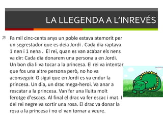 LA LLEGENDA A L’INREVÉS Fa mil cinc-cents anys un poble estava atemorit per un segrestador que es deia Jordi . Cada dia raptava 1 nen i 1 nena .  El rei, quan es van acabar els nens va dir: Cada dia donarem una persona a en Jordi. Un bon dia li va tocar a la princesa. El rei va intentar que fos una altre persona però, no ho va aconseguir. O sigui que en Jordi es va endur la princesa. Un dia, un drac mega-heroi. Va anar a rescatar a la princesa. Van fer una lluita molt ferotge d ’ escacs. Al final el drac va fer escac i mat. I del rei negre va sortir una rosa. El drac va donar la rosa a la princesa i no el van tornar a veure. 