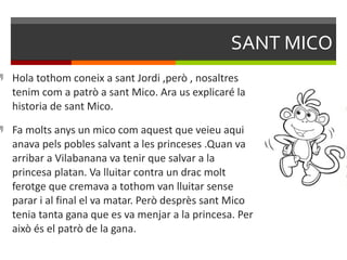 SANT MICO Hola tothom coneix a sant Jordi ,però , nosaltres tenim com a patrò a sant Mico. Ara us explicaré la historia de sant Mico. Fa molts anys un mico com aquest que veieu aqui anava pels pobles salvant a les princeses .Quan va arribar a Vilabanana va tenir que salvar a la princesa platan. Va lluitar contra un drac molt ferotge que cremava a tothom van lluitar sense parar i al final el va matar. Però desprès sant Mico tenia tanta gana que es va menjar a la princesa. Per això és el patrò de la gana. 