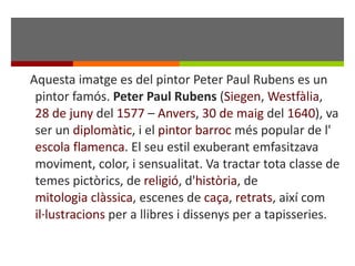 Aquesta imatge es del pintor Peter Paul Rubens es un pintor famós.  Peter Paul Rubens  ( Siegen ,  Westfàlia ,  28 de juny  del  1577  –  Anvers ,  30 de maig  del  1640 ), va ser un  diplomàtic , i el  pintor   barroc  més popular de l' escola flamenca . El seu estil exuberant emfasitzava moviment, color, i sensualitat. Va tractar tota classe de temes pictòrics, de  religió , d' història , de  mitologia clàssica , escenes de  caça ,  retrats , així com  il·lustracions  per a llibres i dissenys per a tapisseries. 