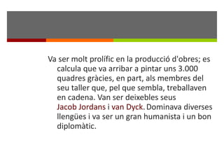 Va ser molt prolífic en la producció d'obres; es calcula que va arribar a pintar uns 3.000 quadres gràcies, en part, als membres del seu taller que, pel que sembla, treballaven en cadena. Van ser deixebles seus  Jacob Jordans  i  van Dyck .   Dominava diverses llengües i va ser un gran humanista i un bon diplomàtic. 