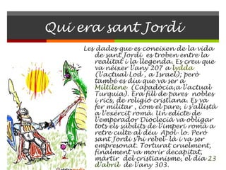 Qui era sant Jordi Les dades que es coneixen de la vida de sant Jordi  es troben entre la realitat i la llegenda. Es creu que va néixer l’any 207 a  l ydda   (l’actual Lod , a Israel); però també es diu que va ser a  Miltilene   (Capadòcia,a l’actual Turquia). Era fill de pares  nobles i rics, de religió cristiana. Es va fer militar , com el pare, i s’allistà a l’exèrcit romà. Un edicte de l’emperador Dioclecià va obligar tots els súbdits de l’imperi romà a retre culte al déu  Apol·lo. Però sant Jordi s’hi rebel·là i va ser empresonat. Torturat cruelment, finalment va morir decapitat, màrtir  del cristianisme, el dia  23   d’abril   de l’any 303. 