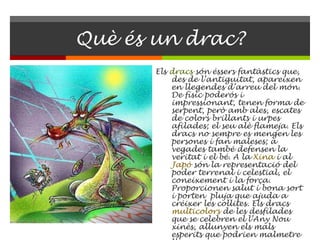 Què és un drac? Els  dracs  són éssers fantàstics que, des de l’antiguitat, apareixen en llegendes d’arreu del món. De físic poderós i impressionant, tenen forma de serpent, però amb ales, escates de colors brillants i urpes afilades; el seu alè flameja. Els dracs no sempre es mengen les persones i fan maleses; a vegades també defensen la veritat i el bé. A la  Xina  i al  Japó  són la representació del poder terrenal i celestial, el coneixement i la força. Proporcionen salut i bona sort i porten  pluja que ajuda a créixer les collites. Els dracs  multicolors  de les desfilades que se celebren el l’Any Nou xinès, allunyen els mals esperits que podrien malmetre l’any que comença. 