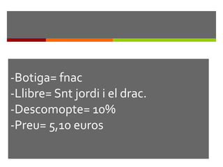 -Botiga= fnac -Llibre= Snt jordi i el drac. -Descomopte= 10% -Preu= 5,10 euros 