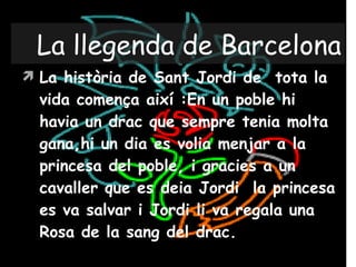 La llegenda de Barcelona La història de Sant Jordi de  tota la vida comença així :En un poble hi havia un drac que sempre tenia molta gana,hi un dia es volia menjar a la princesa del poble, i gracies a un cavaller que es deia Jordi  la princesa es va salvar i Jordi li va regala una Rosa de la sang del drac. 