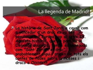 La llegenda de Madrid! La història de Sant Jordi a cavall com a vencedor d'un drac es va fer popular a tot Europa cap al segle IX. Aquesta història, que és part de la Llegenda daurada, també és coneguda com "Sant Jordi i el drac", i probablement sigui l'origen de tots els contes de fades sobre princeses i dracs a Occident 