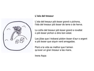 L’isla del tresaur
L’isla del tresaur pòt èsser grand o pichona,
l’isla del tresaur pòt èsser de terre o de herva.
Lo cofre del tresaur pòt èsser grand e rovellat
o pòt èsser pichon e dins bon estat.
Las jòias que i trobarai pòdon èsser d’aur o argent
e pòt èsser que siquin verd amagadas.
Peró a la vida se melhor que t’aimen
qu’aver un gran tresaur a las mans.
Irene Aspa
 
