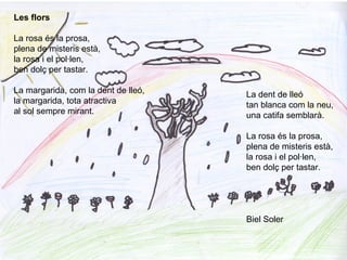 Les flors
La rosa és la prosa,
plena de misteris està,
la rosa i el pol·len,
ben dolç per tastar.
La margarida, com la dent de lleó,
la margarida, tota atractiva
al sol sempre mirant.
La dent de lleó
tan blanca com la neu,
una catifa semblarà.
La rosa és la prosa,
plena de misteris està,
la rosa i el pol·len,
ben dolç per tastar.
Biel Soler
 