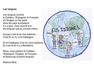 Les langues
Les langues comme
le Catalan, l’Espagnol, le Français
et l’Anglais on les parle
dans les pays européens.
Il y a plus, mais ceux-là son
les langues que je connais mieux.
Europe c’est là où nos habitons.
C’est là ou il y a la Catalogne.
Et la Catalogne c’est oú nous habitons.
Et c’est là oú il y a Barcelone.
Nous, nous parlons le Catalan,
l’Espagnol, l’Anglais, le Français
et beaucoup d’autres langues.
Martina Micó
 