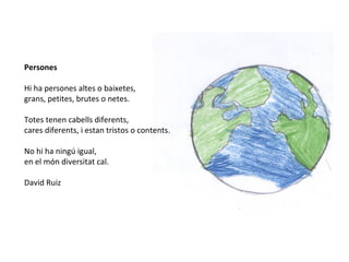 Persones
Hi ha persones altes o baixetes,
grans, petites, brutes o netes.
Totes tenen cabells diferents,
cares diferents, i estan tristos o contents.
No hi ha ningú igual,
en el món diversitat cal.
David Ruiz
 