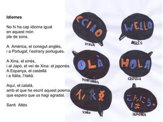 Idiomes
No hi ha cap idioma igual
en aquest món
ple de sons.
A Amèrica, el conegut anglès,
i a Portugal, l’estrany portuguès.
A Xina, el xinès,
i al Japó, el veí de Xina: el japonès.
A Espanya, el castellà
i a Itàlia, l’italià.
Aquí, el català,
amb el que he escrit aquest poema
que espero que us hagi agradat.
Santi Altés
 