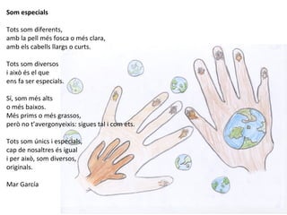 Som especials
Tots som diferents,
amb la pell més fosca o més clara,
amb els cabells llargs o curts.
Tots som diversos
i això és el que
ens fa ser especials.
Sí, som més alts
o més baixos.
Més prims o més grassos,
però no t’avergonyeixis: sigues tal i com ets.
Tots som únics i especials,
cap de nosaltres és igual
i per això, som diversos,
originals.
Mar García
 