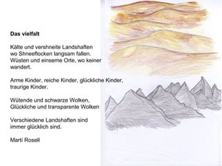 Das vielfalt
Kälte und vershneite Landshaften
wo Shneeflocken langsam fallen.
Wüsten und einseme Orte, wo keiner
wandert.
Arme Kinder, reiche Kinder, glückliche Kinder,
traurige Kinder.
Wütende und schwarze Wolken,
Glückliche und transparente Wolken
Verschiedene Landshaften sind
immer glücklich sind.
Martí Rosell
 