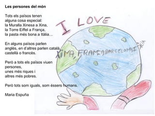Les persones del món
Tots els països tenen
alguna cosa especial:
la Muralla Xinesa a Xina,
la Torre Eiffel a França,
la pasta més bona a Itàlia…
En alguns països parlen
anglès, en d’altres parlen català,
castellà o francès.
Però a tots els països viuen
persones,
unes més riques i
altres més pobres.
Però tots som iguals, som éssers humans.
Maria Espuña
 