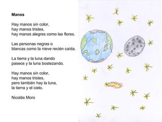 Manos
Hay manos sin color,
hay manos tristes,
hay manos alegres como las flores.
Las personas negras o
blancas como la nieve recién caída.
La tierra y la luna dando
paseos y la luna bostezando.
Hay manos sin color,
hay manos tristes,
pero también hay la luna,
la tierra y el cielo.
Nicolás Moro
 