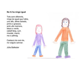 No hi ha ningú igual
Tots som diferents,
ningú és igual que l’altre,
uns alts, altres baixets,
prims o grassos,
amb ulls marrons,
blaus o verds,
cabell llarg, curt,
rinxolat, marró,
ros o pèlroig.
Cadascú és com és,
no vulguis canviar.
Júlia Ballester
 