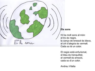 Els sons
Hi ha molt sons al món:
el tro és negre,
la canço de bressol és blava,
el crit d’alegria és vermell.
Cada so té un color.
El negre està enfurismat,
el blau és tranquilitat,
el vermell és emoció,
cada so d’un color.
Andreu Vilalta
 