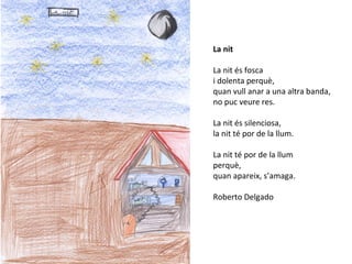 La nit
La nit és fosca
i dolenta perquè,
quan vull anar a una altra banda,
no puc veure res.
La nit és silenciosa,
la nit té por de la llum.
La nit té por de la llum
perquè,
quan apareix, s’amaga.
Roberto Delgado
 