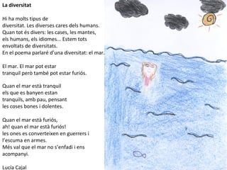 La diversitat
Hi ha molts tipus de
diversitat. Les diverses cares dels humans.
Quan tot és divers: les cases, les mantes,
els humans, els idiomes... Estem tots
envoltats de diversitats.
En el poema parlaré d’una diversitat: el mar.
El mar. El mar pot estar
tranquil però també pot estar furiós.
Quan el mar està tranquil
els que es banyen estan
tranquils, amb pau, pensant
les coses bones i dolentes.
Quan el mar està furiós,
ah! quan el mar està furiós!
les ones es converteixen en guerrers i
l’escuma en armes.
Més val que el mar no s’enfadi i ens
acompanyi.
Lucía Cajal
 