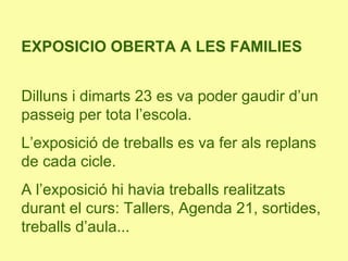 EXPOSICIO OBERTA A LES FAMILIES
Dilluns i dimarts 23 es va poder gaudir d’un
passeig per tota l’escola.
L’exposició de treballs es va fer als replans
de cada cicle.
A l’exposició hi havia treballs realitzats
durant el curs: Tallers, Agenda 21, sortides,
treballs d’aula...
 