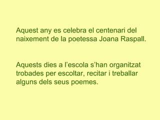 Aquest any es celebra el centenari del
naixement de la poetessa Joana Raspall.
Aquests dies a l’escola s’han organitzat
trobades per escoltar, recitar i treballar
alguns dels seus poemes.
 
