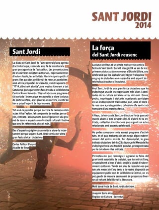 Sant Jordi
La diada de Sant Jordi és l’acte central d’una agenda
d’activitats que, com cada any, fa de la cultura la
gran protagonista de l’actualitat. Les presentacions
de les darreres novetats editorials, especialment les
d’autors locals, les activitats literàries per a petits i
grans i les parades de llibres i de roses es combinen
amb altres propostes destacades, com l’exposició
“1714, dibuixant el mite”, una mostra itinerant a tot
Catalunya que aquest mes farà estada a la Biblioteca
Central Xavier Amorós. El resultat és una programa-
ció variada i intensa que ens convida a viure la ciutat
de portes enfora, a les places i als carrers, i sentir de
ben a prop l’esperit de la primavera.
Tot això és possible perquè darrera de cadascun dels
actes hi ha l’esforç i el compromís de moltes perso-
nes, entitats i associacions que afegeixen el seu gra-
net de sorra a aquesta manifestació cultural i festiva
que avui és referència a tot el món.
Des d’aquestes pàgines us convido a viure-la inten-
sament perquè aquest Sant Jordi torni a ser altra
gran festa cívica i ciutadana.
Carles Pellicer Punyed
Alcalde de Reus
La ciutat de Reus té un vincle molt arrelat amb la
festa de Sant Jordi. Durant el segle XX va ser de les
primeres ciutats a commemorar el Dia del Llibre, una
celebració que les acaballes del règim franquista
un grup de ciutadans van reprendre amb esperit de
reivindicació cultural i nacional.
Avui Sant Jordi és una gran festa ciutadana que ha
esdevingut una de les expressions més vives i admi-
rades de la cultura catalana arreu del món. Grans,
petits, nouvinguts i visitants ocasionals participen
en un esdeveniment transversal que, amb el llibre i
la rosa com a protagonistes, cohesiona i fa sentir tot-
hom part d’una mateixa festa.
A Reus, la inèrcia de Sant Jordi és tan forta que set-
manes abans i dies després del 23 d’abril hi ha en-
titats, col·lectius i institucions que organitzen actes
relacionats amb aquesta celebració.
Ho podeu comprovar amb aquest programa d’activi-
tats, en el qual trobareu de ben segur algun esdeve-
niment del vostre interès. Per descomptat, la gran
trobada ciutadana del dia 23 a la plaça del Mercadal ha
esdevingut tota una tradició popular, protagonitzada
per la ciutadania i les entitats.
Permeteu-me que reconegui i agraeixi la feina del
gran teixit associatiu de la ciutat, que durant tot l’any,
i especialment al mes d’abril, omple la ciutat d’esdeve-
niments culturals. També em plau de recordar-vos que
tots els mesos de l’any teniu a la vostra disposició un
equipament públic com és la Biblioteca Central, on es
pot gaudir de manera permanent de propostes diver-
ses al voltant dels llibres i la literatura.
Molt bona festa de Sant Jordi a tothom.
Joaquim Sorio Vela
Regidor de Cultura i Joventut
La força
del Sant Jordi reusenc
 