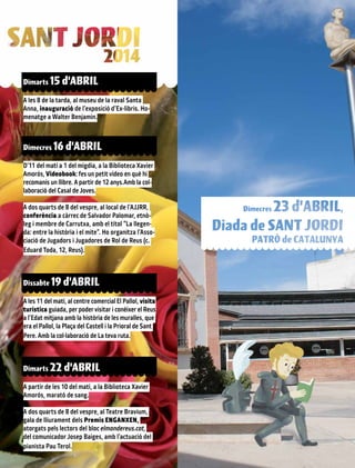 Dimarts 15 d’ABRIL
A les 8 de la tarda, al museu de la raval Santa
Anna, inauguració de l’exposició d’Ex-libris. Ho-
menatge a Walter Benjamin.
Dimecres 16 d’ABRIL
D’11 del matí a 1 del migdia, a la Biblioteca Xavier
Amorós, Videobook: fes un petit vídeo en què hi
recomanis un llibre. A partir de 12 anys.Amb la col·
laboració del Casal de Joves.
A dos quarts de 8 del vespre, al local de l’AJJRR,
conferència a càrrec de Salvador Palomar, etnò-
leg i membre de Carrutxa, amb el títol “La llegen-
da: entre la història i el mite”. Ho organitza l’Asso-
ciació de Jugadors i Jugadores de Rol de Reus (c.
Eduard Toda, 12, Reus).
Dissabte 19 d’ABRIL
A les 11 del matí, al centre comercial El Pallol, visita
turística guiada, per poder visitar i conèixer el Reus
a l’Edat mitjana amb la història de les muralles, que
era el Pallol, la Plaça del Castell i la Prioral de Sant
Pere. Amb la col·laboració de La teva ruta.
Dimarts 22 d’ABRIL
A partir de les 10 del matí, a la Biblioteca Xavier
Amorós, marató de sang.
A dos quarts de 8 del vespre, al Teatre Bravium,
gala de lliurament dels Premis ENGANXEN,
atorgats pels lectors del bloc elmondereus.cat,
del comunicador Josep Baiges, amb l’actuació del
pianista Pau Terol.
 