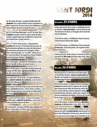 De 10 a dues del matí, a la plaça del Mercadal, Vi-
deobook: fes un petit vídeo en què hi recomanis un
llibre. A partir de 12 anys.A càrrec de la Biblioteca
Central Xavier Amorós i el Casal de Joves.
De 9 a 12 Al Palau Municipal i a la Pl. De Sant Pere,
trobada d’escolars amb els autors locals de llibre
infantil, organitzades per la Biblioteca Central Xa-
vier Amorós per a grups inscrits.
D’11 a 1 i de 6 a 8 del vespre, a l’Ajuntament,
estafeta de correus. Presentació de les peces de
col·leccionisme editades en motiu del bicentenari
del naixement del general Prim (segell, timbre,
sobre commemoratiu, un “tu sello”, sobres de su-
cre i punt de llibre). Ho organitza el grup Filatèlic i
el col·leccionisme de Reus.
A la 1 del migdia, a Alcaldia de l’Ajuntament, recep-
ció de l’alcalde de Reus als autors locals.
De 6 a 8 del vespre, a la parada de l’Ajuntament de
la plaça del Mercadal, signatura de llibres, a càr-
rec dels autors locals.
A un quart de 7 de la tarda, a la plaça del Merca-
dal, audició-ballada de sardanes, a càrrec de la
Cobla Pare Manyanet.
A tres quarts de 8 del vespre, pels carrers del nucli
antic, cercavila del Drac, el Drac Petit i la Víbria,
amb l’acompanyament musical de la Cobla Antiga
del Camp.
A un quart de 9 del vespre, al centre de la plaça
del Mercadal, exhibició castellera, a càrrec de la
Colla Castellera Xiquets de Reus.
A continuació, a la plaça del Mercadal, encesa del
Drac, el Drac petit i la Víbria.
Divendres 25 d’ABRIL
A dos quarts de 6 de la tarda, a la Biblioteca Xavi-
er Amorós, l’hora del conte, a càrrec dels Serveis
Territorials de Cultura a Tarragona de la Generali-
tat de Catalunya.
A les 6 de la tarda, a la Biblioteca Xavier Amorós,
club de lectura Penya dels signes.
A les 8 del vespre, a la Biblioteca Xavier Amorós,
A tota veu, recital de poesia. Ho organitza Òm-
nium Cultural.
A dos quarts de 10 del vespre, al racó de la Palma,
actuació de The Creps (versions pop-rock) i Alquí-
mia (pop-rock).
Dissabte 26 d’ABRIL
De dos quarts d’11 del matí a les 8 del vespre,
al Castell del Cambrer, lectura continuada del
Quixot. Ho organitza el Centro Cultural Castella-
no-Manchego de Reus.
A les 6 de la tarda, a la plaça d’Evarist Fàbregas,
mostra de dansa amb els alumnes de l’escola,
que interpretaran balls de diferents estils com
ara, dansa clàssica, dansa espanyola, dansa
contemporània, flamenc, dansa jazz, claqué i di-
ferents modalitats de hiphop. A càrrec de l’escola
Artis-Fraga.
A les 9 del vespre, al Teatre Bartrina, Maridos y
mujeres, de Woody Allen. Preu: 20 €, 15 € i 12 €
A les 9 del vespre, a la Sala Santa Llúcia, la com-
panyia de teatre La Gata Borda representarà la
seva obra M’agrada la fruita seca, que serà la ter-
cera peça de la seva trilogia de la Comèdia de l’Art.
 