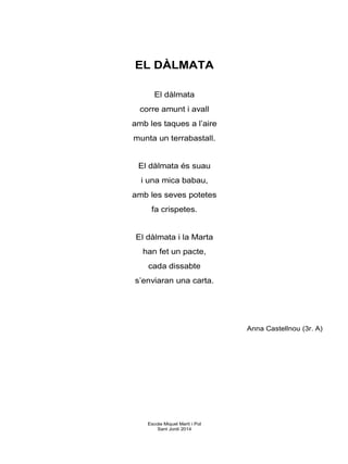EL DÀLMATA
El dàlmata
corre amunt i avall
amb les taques a l’aire
munta un terrabastall.
El dàlmata és suau
i una mica babau,
amb les seves potetes
fa crispetes.
El dàlmata i la Marta
han fet un pacte,
cada dissabte
s’enviaran una carta.
Anna Castellnou (3r. A)
Escola Miquel Martí i Pol
Sant Jordi 2014
 