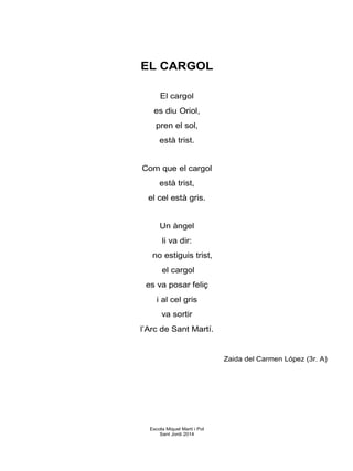 EL CARGOL
El cargol
es diu Oriol,
pren el sol,
està trist.
Com que el cargol
està trist,
el cel està gris.
Un àngel
li va dir:
no estiguis trist,
el cargol
es va posar feliç
i al cel gris
va sortir
l’Arc de Sant Martí.
Zaida del Carmen López (3r. A)
Escola Miquel Martí i Pol
Sant Jordi 2014
 