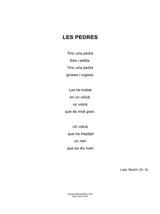 LES PEDRES
Tinc una pedra
llisa i petita.
Tinc una pedra
grossa i rugosa.
Les he trobat
en un volcà,
un volcà
que és molt gran.
Un volcà
que ha trepitjat
un nen
que es diu Ivan
Laia Martín (3r. A)
Escola Miquel Martí i Pol
Sant Jordi 2014
 