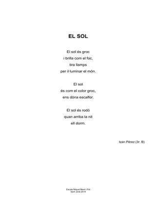 EL SOL
El sol és groc
i brilla com el foc,
tira llamps
per il·luminar el món.
El sol
és com el color groc,
ens dóna escalfor.
El sol és rodó
quan arriba la nit
ell dorm.
Izan Pérez (3r. B)
Escola Miquel Martí i Pol
Sant Jordi 2014
 