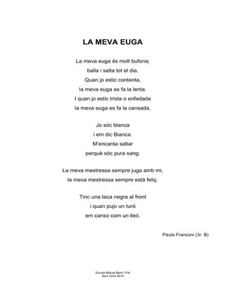 LA MEVA EUGA
La meva euga és molt bufona;
balla i salta tot el dia.
Quan jo estic contenta,
la meva euga es fa la lenta.
I quan jo estic trista o enfadada
la meva euga es fa la cansada.
Jo sóc blanca
i em dic Bianca.
M’encanta saltar
perquè sóc pura sang.
La meva mestressa sempre juga amb mi,
la meva mestressa sempre està feliç.
Tinc una taca negra al front
i quan pujo un turó
em canso com un lleó.
Paula Franconi (3r. B)
Escola Miquel Martí i Pol
Sant Jordi 2014
 