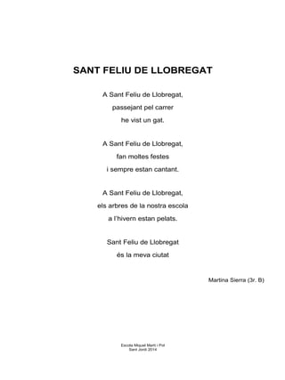 SANT FELIU DE LLOBREGAT
A Sant Feliu de Llobregat,
passejant pel carrer
he vist un gat.
A Sant Feliu de Llobregat,
fan moltes festes
i sempre estan cantant.
A Sant Feliu de Llobregat,
els arbres de la nostra escola
a l’hivern estan pelats.
Sant Feliu de Llobregat
és la meva ciutat
Martina Sierra (3r. B)
Escola Miquel Martí i Pol
Sant Jordi 2014
 