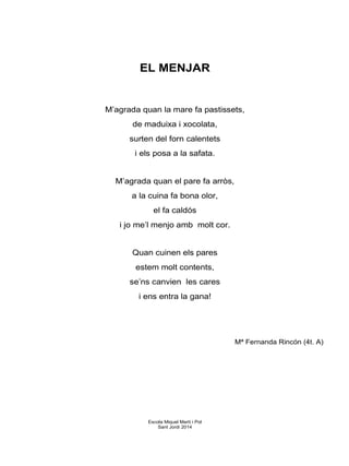 EL MENJAR
M’agrada quan la mare fa pastissets,
de maduixa i xocolata,
surten del forn calentets
i els posa a la safata.
M’agrada quan el pare fa arròs,
a la cuina fa bona olor,
el fa caldós
i jo me’l menjo amb molt cor.
Quan cuinen els pares
estem molt contents,
se’ns canvien les cares
i ens entra la gana!
Mª Fernanda Rincón (4t. A)
Escola Miquel Martí i Pol
Sant Jordi 2014
 
