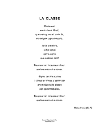 LA CLASSE
Cada matí
em trobo al Martí,
que amb gresca i xerinola,
es dirigeix cap a l’escola.
Toca el timbre,
ja ha sonat
corre, corre
que arribem tard!
Mestres van i mestres vénen
ajuden a nens i a nenes.
El pati ja s’ha acabat
i també el temps d’esmorzar
anem ràpid a la classe
per poder treballar.
Mestres van i mestres vénen
ajuden a nens i a nenes.
Marta Pérez (4t. A)
Escola Miquel Martí i Pol
Sant Jordi 2014
 