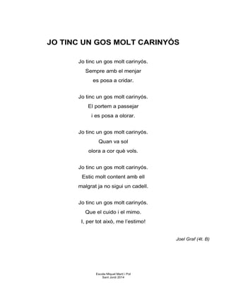 JO TINC UN GOS MOLT CARINYÓS
Jo tinc un gos molt carinyós.
Sempre amb el menjar
es posa a cridar.
Jo tinc un gos molt carinyós.
El portem a passejar
i es posa a olorar.
Jo tinc un gos molt carinyós.
Quan va sol
olora a cor què vols.
Jo tinc un gos molt carinyós.
Estic molt content amb ell
malgrat ja no sigui un cadell.
Jo tinc un gos molt carinyós.
Que el cuido i el mimo.
I, per tot això, me l’estimo!
Joel Graf (4t. B)
Escola Miquel Martí i Pol
Sant Jordi 2014
 
