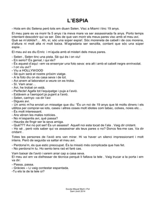 L’ESPIA
- Hola em dic Selena però tots em diuen Selen. Visc a Miami i tinc 19 anys.
El meu pare es va morir fa 5 anys i la meva mare va ser assassinada fa anys. Porto temps
intentant descobrir qui va ser. Des de que van morir els meus pares visc amb el meu avi.
Què se m’oblida?... Ah, sí, sóc una súper espia!. Sóc moreneta de cabell i de cos morena,
d’altura ni molt alta ni molt baixa. M’agradaria ser senzilla, contant que sóc una súper
espia .
El meu avi es diu Enric i m’ajuda amb el misteri dels meus pares.
- Selen , Selen tinc una pista. Sé qui és i on viu!
- En serio? És genial, i qui és?
- És aquest d’aquí –em va ensenyar una foto seva: era alt i amb el cabell negre enrinxolat.
- I on viu avi?
- Viu a HOLLYWOOD
- Sé quin serà el nostre pròxim viatge.
- A la foto diu on és casa seva i de tot.
- Avi anem al laboratori a veure on es troba.
- Sí. Vam anar…
- Avi, he trobat on està.
- Perfecte! Agafa tot l’equipatge i puja a l’avió.
- Estàvem a l’aeroport ja pujant a l’avió.
- Selen, carinyo -va dir l’avi
- Digues avi.
- Un amic m’ha enviat un missatge que diu: “És un noi de 19 anys que té molts diners i els
utilitza per comprar-se iots, cases i altres coses molt idiotes com tabac, cotxes, noies etc…
- És molt interessant.
- Ara vénen les males notícies.
- No m’espantis avi, què passa?
- Hauràs de fingir ser la seva amiga.
- Què??? Avi no pot ser! És un assassí! Aquell noi esta tocat de l’ala . Vaig dir cridant.
- Ho sé , però vols saber qui va assassinar als teus pares o no? Doncs fes-me cas. Va dir
cridant .
Totes les persones de l’avió ens van mirar. Hi va haver un silenci impressionant i molt
intens. Però de seguida va saltar el meu avi.
- Perdona’m, és que estic preocupat. És la missió més complicada que has fet.
- No perdona’m tu. Ho sento tens raó et faré cas.
Vam baixar de l’avió i varem anar cap a casa seva.
El meu avi em va disfressar de tècnica perquè li fallava la tele . Vaig trucar a la porta i em
va dir:
- Passa, passa.
- Gràcies – Li vaig contestar espantada.
-Tu ets la de la tele oi?
Escola Miquel Martí i Pol
Sant Jordi 2014
 