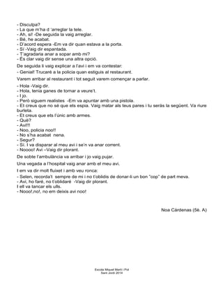 - Disculpa?
- La que m’ha d ‘arreglar la tele.
- Ah, si! -De seguida la vaig arreglar.
- Bé, he acabat.
- D’acord espera -Em va dir quan estava a la porta.
- Sí -Vaig dir espantada.
- T’agradaria anar a sopar amb mi?
- És clar vaig dir sense una altra opció.
De seguida li vaig explicar a l’avi i em va contestar:
- Genial! Trucaré a la policia quan estiguis al restaurant.
Varem arribar al restaurant i tot seguit varem començar a parlar.
- Hola -Vaig dir.
- Hola, tenia ganes de tornar a veure’t.
- I jo.
- Però siguem realistes -Em va apuntar amb una pistola.
- Et creus que no sé que ets espia. Vaig matar als teus pares i tu seràs la següent. Va riure
burleta.
- Et creus que ets l’únic amb armes.
- Què?
- Avi!!!
- Noo, policia noo!!
- No s’ha acabat nena.
- Segur?
- Sí. I va disparar al meu avi i se’n va anar corrent.
- Noooo! Avi –Vaig dir plorant.
De sobte l’ambulància va arribar i jo vaig pujar.
Una vegada a l’hospital vaig anar amb el meu avi.
I em va dir molt fluixet i amb veu ronca:
- Selen, recorda’t sempre de mi i no t’oblidis de donar-li un bon ”cop” de part meva.
- Avi, ho faré, no t’oblidaré -Vaig dir plorant.
I ell va tancar els ulls.
- Nooo!,no!, no em deixis avi noo!
Noa Cárdenas (5è. A)
Escola Miquel Martí i Pol
Sant Jordi 2014
 