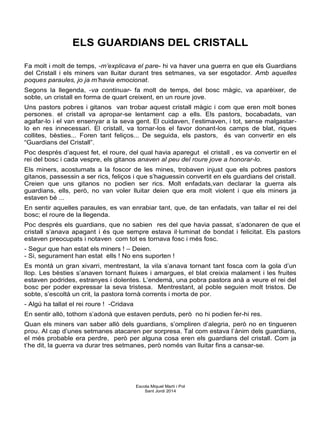 ELS GUARDIANS DEL CRISTALL
Fa molt i molt de temps, -m’explicava el pare- hi va haver una guerra en que els Guardians
del Cristall i els miners van lluitar durant tres setmanes, va ser esgotador. Amb aquelles
poques paraules, jo ja m’havia emocionat.
Segons la llegenda, -va continuar- fa molt de temps, del bosc màgic, va aparèixer, de
sobte, un cristall en forma de quart creixent, en un roure jove.
Uns pastors pobres i gitanos van trobar aquest cristall màgic i com que eren molt bones
persones, el cristall va apropar-se lentament cap a ells. Els pastors, bocabadats, van
agafar-lo i el van ensenyar a la seva gent. El cuidaven, l’estimaven, i tot, sense malgastar-
lo en res innecessari. El cristall, va tornar-los el favor donant-los camps de blat, riques
collites, bèsties... Foren tant feliços... De seguida, els pastors, és van convertir en els
“Guardians del Cristall”.
Poc després d’aquest fet, el roure, del qual havia aparegut el cristall , es va convertir en el
rei del bosc i cada vespre, els gitanos anaven al peu del roure jove a honorar-lo.
Els miners, acostumats a la foscor de les mines, trobaven injust que els pobres pastors
gitanos, passessin a ser rics, feliços i que s’haguessin convertit en els guardians del cristall.
Creien que uns gitanos no podien ser rics. Molt enfadats,van declarar la guerra als
guardians, ells, però, no van voler lluitar deien que era molt violent i que els miners ja
estaven bé ...
En sentir aquelles paraules, es van enrabiar tant, que, de tan enfadats, van tallar el rei del
bosc; el roure de la llegenda.
Poc després els guardians, que no sabien res del que havia passat, s’adonaren de que el
cristall s’anava apagant i és que sempre estava il·luminat de bondat i felicitat. Els pastors
estaven preocupats i notaven com tot es tornava fosc i més fosc.
- Segur que han estat els miners ! – Deien.
- Si, segurament han estat ells ! No ens suporten !
Es montà un gran xivarri, mentrestant, la vila s’anava tornant tant fosca com la gola d’un
llop. Les bèsties s’anaven tornant fluixes i amargues, el blat creixia malament i les fruites
estaven podrides, estranyes i dolentes. L’endemà, una pobra pastora anà a veure el rei del
bosc per poder expressar la seva tristesa. Mentrestant, al poble seguien molt tristos. De
sobte, s’escoltà un crit, la pastora tornà corrents i morta de por.
- Algú ha tallat el rei roure ! -Cridava
En sentir allò, tothom s’adonà que estaven perduts, però no hi podien fer-hi res.
Quan els miners van saber allò dels guardians, s’ompliren d’alegria, però no en tingueren
prou. Al cap d’unes setmanes atacaren per sorpresa. Tal com estava l’ànim dels guardians,
el més probable era perdre, però per alguna cosa eren els guardians del cristall. Com ja
t’he dit, la guerra va durar tres setmanes, però només van lluitar fins a cansar-se.
Escola Miquel Martí i Pol
Sant Jordi 2014
 