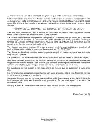 Al final els miners van robar el cristall als gitanos, que cada cop estaven més tristos.
Se’l van emportar a la mina més fosca i humida i el feien servir per coses innecessàries : Li
demanaven or, plata, al maltractaven ( a la seva manera ) i sobretot l’anaven omplint d’odi i
dolor. Els primers dies no els hi va passar res, però el cristall tenia unes normes, i ben
simples :
“TRACTA BÉ AL CRISTALL I EL CRISTALL ET TRACTARÀ BÉ A TU “.
Així van anar passant els dies, el cristall els hi tornava els favors, però com que li havien
donat coses dolentes ell, els hi va donar coses dolentes.
Els miners cada cop eren més pobres: desapareixia l’or que al principi tenien, es quedaven
sense menjar, tot era fosc... El cristall no es sentia còmode a la mina, i per tant, va fer que
tampoc es sentissin còmodes els miners. Aquests però aguantaven. No permetrien que el
cristall el fes fora de la seva estimada mina.
Van passar setmanes, mesos... Fins que avergonyits de la seva actitud, es van dirigir al
petit poble de pastors i els hi van tornar la seva ànima, “EL CRISTALL”.
Van demanar disculpes, sentien molta vergonya perquè no havien provocat res més que
angoixa, por i guerra.
Els guardians, una mica empipats, van acceptar les disculpes en veure el cristall tot negre.
Una nena va corre a agafar-lo i en tocar-lo, amb un dit, el cristall es va convertir en un nadó
majestuós de cabells rossos i pell blanca, que deixava anar un perfum de roses fresques i
romaní; uns ulls blaus, com l’aigua cristal·lina del riu i una veu fina com la mel.
Els guardians es van quedar el nen i van oferir als miners que es quedessin a viure amb
ells.
Els miners ho van acceptar i contentíssims, van viure amb ells, tota la vida. Mai més no van
tornar a veure la foscor ni la venjança.
D’aquesta història, han fet centenars de novel·les, si t’interessa pots anar a la biblioteca de
l’avi, perquè els teus avantpassats eren guardians. És per això que t’ho explico. Va
finalitzar el pare.
No vaig dubtar. El cap de setmana aniria a casa de l’avi i llegiria tant com pogués.
Paula Cruz (5è. B)
Escola Miquel Martí i Pol
Sant Jordi 2014
 