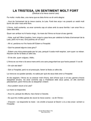 LA TRISTESA, UN SENTIMENT MOLT FORT
(Dedicat a la meva cosina Laia)
Fa molts i molts dies, una nena que es deia Anna va dir amb alegria:
- Avui és l’aniversari de la meva cosina, la Laia. Farà tres anys i es posarà un vestit molt
bonic de color rosa amb flors.
L’Anna, molt contenta, va anar corrents cap al cotxe amb la seva família i van anar fins a
casa dels tiets.
Quan van arribar no hi havia ningú, i la mare de l’Anna va trucar al seu germà:
- Hola, què tal? Mira t’explico, hem vingut a casa teva per celebrar la festa d’aniversari de la
Laia, però no hi sou. Ens podríeu dir on sou?
- Ah sí, perdona no t’ho havia dit! Estem a l’hospital.
- Què ha passat alguna cosa greu?
- Estem una mica preocupats per la Laia, perquè li costa molt respirar, com quan va néixer.
Haurem de fer la festa un altre dia.
- Sí és clar, quan vulgueu. Adéu.
L’Anna es va mirar a la seva mare amb una cara preguntant-se que havia passat i li va dir:
- On són els tiets?
- Són a l’hospital, però no et preocupis, farem la festa un altre dia.
La nena es va quedar parada, no sabia per què els seus tiets eren a l’hospital.
Al dia següent, l’Anna es va aixecar molt d’hora, tant d’hora que ni el seu germà s’havia
despertat encara. Va anar corrents cap a l’habitació dels seus pares, on ells dormien
plàcidament, però l’Anna els va despertar cridant:
- Avui podem veure a la Laia?
La mare va respondre:
- Avui no, perquè és dilluns, has d’anar a l’escola.
- Es que tinc moltes ganes de veure la meva cosina - va dir l’Anna -
- D’acord – va respondre la mare - Us vindré a buscar al David i a tu a les onze i anirem a
l’hospital.
Escola Miquel Martí i Pol
Sant Jordi 2014
 