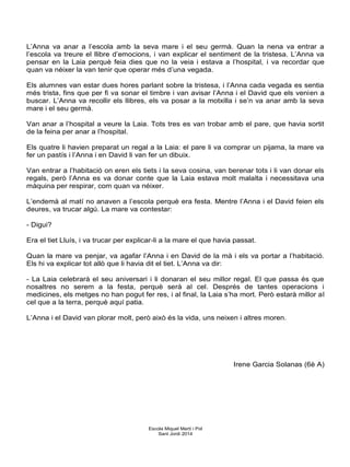L’Anna va anar a l’escola amb la seva mare i el seu germà. Quan la nena va entrar a
l’escola va treure el llibre d’emocions, i van explicar el sentiment de la tristesa. L’Anna va
pensar en la Laia perquè feia dies que no la veia i estava a l’hospital, i va recordar que
quan va néixer la van tenir que operar més d’una vegada.
Els alumnes van estar dues hores parlant sobre la tristesa, i l’Anna cada vegada es sentia
més trista, fins que per fi va sonar el timbre i van avisar l’Anna i el David que els venien a
buscar. L’Anna va recollir els llibres, els va posar a la motxilla i se’n va anar amb la seva
mare i el seu germà.
Van anar a l’hospital a veure la Laia. Tots tres es van trobar amb el pare, que havia sortit
de la feina per anar a l’hospital.
Els quatre li havien preparat un regal a la Laia: el pare li va comprar un pijama, la mare va
fer un pastís i l’Anna i en David li van fer un dibuix.
Van entrar a l’habitació on eren els tiets i la seva cosina, van berenar tots i li van donar els
regals, però l’Anna es va donar conte que la Laia estava molt malalta i necessitava una
màquina per respirar, com quan va néixer.
L’endemà al matí no anaven a l’escola perquè era festa. Mentre l’Anna i el David feien els
deures, va trucar algú. La mare va contestar:
- Digui?
Era el tiet Lluís, i va trucar per explicar-li a la mare el que havia passat.
Quan la mare va penjar, va agafar l’Anna i en David de la mà i els va portar a l’habitació.
Els hi va explicar tot allò que li havia dit el tiet. L’Anna va dir:
- La Laia celebrarà el seu aniversari i li donaran el seu millor regal. El que passa és que
nosaltres no serem a la festa, perquè serà al cel. Després de tantes operacions i
medicines, els metges no han pogut fer res, i al final, la Laia s’ha mort. Però estarà millor al
cel que a la terra, perquè aquí patia.
L’Anna i el David van plorar molt, però això és la vida, uns neixen i altres moren.
Irene Garcia Solanas (6è A)
Escola Miquel Martí i Pol
Sant Jordi 2014
 