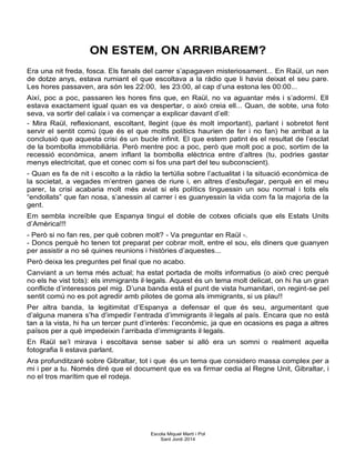 ON ESTEM, ON ARRIBAREM?
Era una nit freda, fosca. Els fanals del carrer s’apagaven misteriosament... En Raül, un nen
de dotze anys, estava rumiant el que escoltava a la ràdio que li havia deixat el seu pare.
Les hores passaven, ara són les 22:00, les 23:00, al cap d’una estona les 00:00...
Així, poc a poc, passaren les hores fins que, en Raül, no va aguantar més i s’adormí. Ell
estava exactament igual quan es va despertar, o això creia ell... Quan, de sobte, una foto
seva, va sortir del calaix i va començar a explicar davant d’ell:
- Mira Raül, reflexionant, escoltant, llegint (que és molt important), parlant i sobretot fent
servir el sentit comú (que és el que molts polítics haurien de fer i no fan) he arribat a la
conclusió que aquesta crisi és un bucle infinit. El que estem patint és el resultat de l’esclat
de la bombolla immobiliària. Però mentre poc a poc, però que molt poc a poc, sortim de la
recessió econòmica, anem inflant la bombolla elèctrica entre d’altres (tu, podries gastar
menys electricitat, que et conec com si fos una part del teu subconscient).
- Quan es fa de nit i escolto a la ràdio la tertúlia sobre l’actualitat i la situació econòmica de
la societat, a vegades m’entren ganes de riure i, en altres d’esbufegar, perquè en el meu
parer, la crisi acabaria molt més aviat si els polítics tinguessin un sou normal i tots els
“endollats” que fan nosa, s’anessin al carrer i es guanyessin la vida com fa la majoria de la
gent.
Em sembla increïble que Espanya tingui el doble de cotxes oficials que els Estats Units
d’Amèrica!!!
- Però si no fan res, per què cobren molt? - Va preguntar en Raül -.
- Doncs perquè ho tenen tot preparat per cobrar molt, entre el sou, els diners que guanyen
per assistir a no sé quines reunions i històries d’aquestes...
Però deixa les preguntes pel final que no acabo.
Canviant a un tema més actual; ha estat portada de molts informatius (o això crec perquè
no els he vist tots): els immigrants il·legals. Aquest és un tema molt delicat, on hi ha un gran
conflicte d’interessos pel mig. D’una banda està el punt de vista humanitari, on regint-se pel
sentit comú no es pot agredir amb pilotes de goma als immigrants, si us plau!!
Per altra banda, la legitimitat d’Espanya a defensar el que és seu, argumentant que
d’alguna manera s’ha d’impedir l’entrada d’immigrants il·legals al país. Encara que no està
tan a la vista, hi ha un tercer punt d’interès: l’econòmic, ja que en ocasions es paga a altres
països per a què impedeixin l’arribada d’immigrants il·legals.
En Raül se’l mirava i escoltava sense saber si allò era un somni o realment aquella
fotografia li estava parlant.
Ara profunditzaré sobre Gibraltar, tot i que és un tema que considero massa complex per a
mi i per a tu. Només diré que el document que es va firmar cedia al Regne Unit, Gibraltar, i
no el tros marítim que el rodeja.
Escola Miquel Martí i Pol
Sant Jordi 2014
 