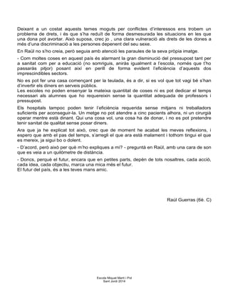 Deixant a un costat aquests temes moguts per conflictes d’interessos ens trobem un
problema de drets, i és que s’ha reduït de forma desmesurada les situacions en les que
una dona pot avortar. Això suposa, crec jo , una clara vulneració als drets de les dones a
més d’una discriminació a les persones depenent del seu sexe.
En Raül no s’ho creia, però seguia amb atenció les paraules de la seva pròpia imatge.
- Com moltes coses en aquest país és alarmant la gran disminució del pressupost tant per
a sanitat com per a educació (no somriguis, aniràs igualment a l’escola, només que t’ho
passaràs pitjor) posant així en perill de forma evident l’eficiència d’aquests dos
imprescindibles sectors.
No es pot fer una casa començant per la teulada, és a dir, si es vol que tot vagi bé s’han
d’invertir els diners en serveis públics.
Les escoles no poden ensenyar la mateixa quantitat de coses ni es pot dedicar el temps
necessari als alumnes que ho requereixin sense la quantitat adequada de professors i
pressupost.
Els hospitals tampoc poden tenir l’eficiència requerida sense mitjans ni treballadors
suficients per aconseguir-la. Un metge no pot atendre a cinc pacients alhora, ni un cirurgià
operar mentre està dinant. Qui una cosa vol, una cosa ha de donar, i no es pot pretendre
tenir sanitat de qualitat sense posar diners.
Ara que ja he explicat tot això, crec que de moment he acabat les meves reflexions, i
espero que amb el pas del temps, s’arregli el que ara està malament i tothom tingui el que
es mereix, ja sigui bo o dolent.
- D’acord, però això per què m’ho expliques a mi? - preguntà en Raül, amb una cara de son
que es veia a un quilòmetre de distància.
- Doncs, perquè el futur, encara que en petites parts, depèn de tots nosaltres, cada acció,
cada idea, cada objectiu, marca una mica més el futur.
El futur del país, és a les teves mans amic.
Raúl Guerras (6è. C)
Escola Miquel Martí i Pol
Sant Jordi 2014
 