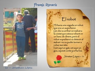 Premis literaris
El robot
Hi havia una vegada un robot
que era un superheroi.
Un dia va arribar un malvat a
la ciutat que estava robant en
un banc de diners, però el
robot superheroi va detenir al
malvat i no va poder tornar a
robar mai més.
I vet aquí un gat, vet aquí un
gos, aquest conte ja s’ha fos.
Jónatan López – 1r
1r – Jonathan López
 