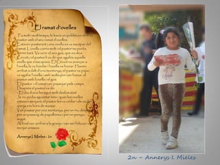 El ramat d’ovelles
Fa molt i molt temps, hi havia un poblet on vivia un
pastor amb el seu ramat d’ovelles.
Estaven pasturant i una ovella es va escapar del
ramat. L’ovella corria molt i el pastor no podia
córrer tant. Va venir el seu gos, que es deia
Circuit, i el pastor li va dir que agafés aquella
ovella que s’escapava. El Circuit va avançar a
l’ovella, la va bordar i l’ovella va frenar. Havien
arribat a dalt d’una muntanya, el pastor va pujar,
va agafar l’ovella i amb molta por van baixar, el
pastor amb l’ovella i el gos.
El pastor i el ramat van passejar pels camps.
Després el pastor va dir:
- El dia d’avui ha sigut molt desbaratat!
Ja no podia aguantar més i quan les ovelles
estaven menjant, el pastor les va cridar i els va dir
que ja era hora de marxar.
Van passar per una muntanya, per un riu, després
per un passeig de papallones i per un penya-
segat.
Al final van arribar a la granja i van ser feliços i van
menjar anissos.
Annerys I. Mieles - 2n
2n – Annerys I. Mieles
 