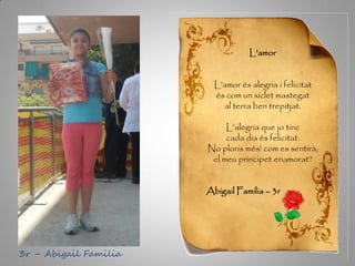 L’amor
L’amor és alegria i felicitat
és com un xiclet mastegat
al terra ben trepitjat.
L’alegria que jo tinc
cada dia és felicitat.
No ploris més! com es sentirà,
el meu principet enamorat?
Abigail Familia – 3r
3r – Abigail Familia
 
