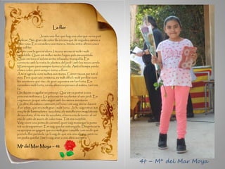 La flor
Jo sóc una flor que faig una olor que no es pot
explicar. Sóc gran i de color lila encara que de vegades canvio a
color rosa. Em considero aventurera, tímida, entre altres coses
que vull fer.
Sento com la gent m’olora. I és una sensació molt i molt
agradable. Quan em mullen sento l’aigua pels meus pètals.
Quan em toca el sol em sento relaxada i tranquil·la. Em
connecto amb la resta de plantes del jardí i amb les meves arrels.
M’arrenquen però sempre torno a la vida. Amb el temps perdo
el meu color, però sempre torno a florir.
A mi m’agrada viure moltes aventures. Córrer riscos per tot el
món. Però quan sóc petitona, és molt difícil i molt perillós viure
les aventures que visc; de gran aquestes em fan forta. Em
considero molt forta, i si els altres no pensen el mateix, tant em
fa.
Un dia em va agafar un príncep. Que em va portar a una
princesa molt maca. La princesa em va plantar al seu jardí. Em
vaig marcir, ja que volia seguir amb les meves aventures.
Un altre dia estava caminant pel bosc i em vaig aturar davant
d’un arbre, que era molt gran i molt bonic. Jo hi vaig entrar, tot
era ple de llaminadures i xocolata, els matolls eren magdalenes
de xocolata, el riu era de xocolata, el terra era de torró i el cel
era de cotó de sucre de color rosa. Tot era increïble.
Vaig veure una poma de caramel, quan vaig mossegar la poma
tot va desaparèixer. Em vaig quedar estranyada. Després se’m
va apropar un gegant que era molt gran i amable i em va dir que
jo era la flor perduda i jo li vaig dir que era una alegria, però no
em podia quedar. I me’n vaig anar a una altra aventura.
Mª del Mar Moya – 4t
4t – Mª del Mar Moya
 