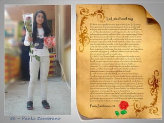 La Laia i l’ocell mag
Hi havia una vegada una noia que es deia Laia. La Laia no
tenia germans, el seu avi pensava que la Laia se sentia molt
sola; per això un dia va aparèixer a casa amb un ocell. No era
un ocell qualsevol, era un ocell mag, era de color verd i per
indumentària portava un barret blau i una vareta màgica blava.
Un dia la Laia va voler anar a fer un volt amb l’ocell, i la seva
sorpresa va ser que l’ocell no sabia volar; la Laia que era una
noia que li agradava molt el medi natural, i sempre que podia
veia documentals d’animals; va dir-li que ella li ensenyaria a
volar, dit i fet, aquella mateixa tarda l’ocell ja sabia volar. Li
havia ensenyat d’una forma divertida, com a la Laia li agradava
aprendre, tot jugant. L’ocell era l’admiració de tot el parc,
tenia el seu propi estil i era molt veloç.
Un dia la Laia i la seva família es van haver de mudar a una
altra ciutat, amb el rebombori del trasllat van haver de deixar
l’ocell, perquè aquest havia marxat a fer el seu vol matinal i va
aparèixer per casa just quan la Laia i la seva família ja
marxaven. La Laia va estar trista durant moltes setmanes,
trobava a faltar el seu ocell, però amb el temps se li anà
passant la tristor, i es va anar oblidant de l’ocell.
L’ocell no se’n va oblidar de la Laia; el dia de la mudança,
l’ocell va veure que la Laia i la seva família havien marxat sense
ell perquè s’havia despistat a l’hora de tornar a casa; aleshores
va decidir anar a buscar la Laia i la seva família. L’ocell els va
buscar durant molts mesos, pel cel, per mar, per terra... Llavors
va decidir utilitzar la seva màgia; va treure del barret un aparell
que es veia on eren la Laia i la seva família, i va utilitzar la vareta
màgica per anar-se guiant cap a on havia d’anar.
A la fi va trobar la nova casa de la Laia i la seva família, quan la
Laia va veure l’ocell es va desmaiar de la impressió, perquè feia
molt temps que no es veien, l’ocell la va curar amb la seva màgia.
I van viure junts i feliços per sempre.
Paula Zambrano – 5è
5è – Paula Zambrano
 